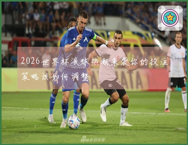 2026世界杯滚球热潮来袭你的投注策略该如何调整